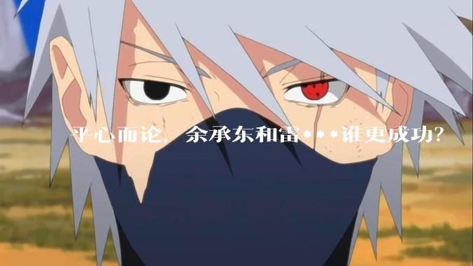 平心而论，余承东和雷***谁更成功？